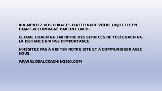 AUGMENTEZ VOS CHANCES D’ATTEINDRE VOTRE OBJECTIF EN
ÉTANT ACCOMPAGNÉ PAR UN COACH.
GLOBAL COACHING 360 OFFRE DES SERVICES DE TÉLÉCOACHING.
LA DISTANCE N’A PAS D’IMPORTANCE.
N‘HÉSITEZ PAS À VISITER NOTRE SITE ET À COMMUNIQUER AVEC
NOUS.
WWW.GLOBALCOACHING360.COM
 