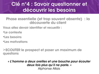 Clé n°4 : Savoir questionner et
découvrir les besoins
Phase essentielle (et trop souvent absente) : la
découverte du client
Vous allez devoir identifier et recueillir :
Le contexte
Les besoins
Les motivations
ECOUTER le prospect et poser un maximum de
questions
« L’homme a deux oreilles et une bouche pour écouter
deux fois plus qu’il ne parle. »
Alphonse Allais
 