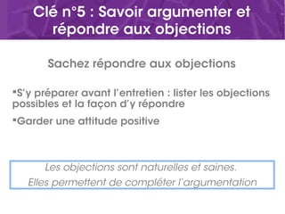 Clé n°5 : Savoir argumenter et
répondre aux objections
Sachez répondre aux objections
S’y préparer avant l’entretien : lister les objections
possibles et la façon d’y répondre
Garder une attitude positive
Les objections sont naturelles et saines.
Elles permettent de compléter l’argumentation
 