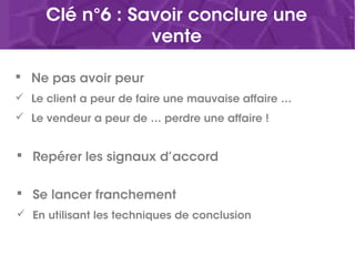 Clé n°6 : Savoir conclure une
vente
 Ne pas avoir peur
 Le client a peur de faire une mauvaise affaire …
 Le vendeur a peur de … perdre une affaire !
 Repérer les signaux d’accord
 Se lancer franchement
 En utilisant les techniques de conclusion
 