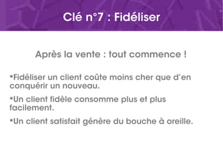 Clé n°7 : Fidéliser
Après la vente : tout commence !
Fidéliser un client coûte moins cher que d’en
conquérir un nouveau.
Un client fidèle consomme plus et plus
facilement.
Un client satisfait génère du bouche à oreille.
 
