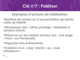 Clé n°7 : Fidéliser
Exemples d’actions de fidélisation
Système de remise ou d’accumulation de points,
carte de fidélité
Développer des « offres privilège » destinées à
certains clients
Présence sur les médias sociaux (ex : une page
« Fans » sur Facebook)
Organiser des événements
Création d’un « club  clients » ou « club
utilisateurs »
…
 