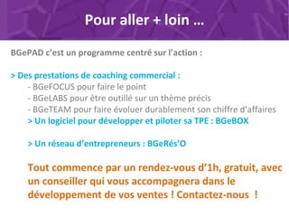 BGePAD c’est un programme centré sur l’action :
> Des prestations de coaching commercial :
- BGeFOCUS pour faire le point
- BGeLABS pour être outillé sur un thème précis
- BGeTEAM pour faire évoluer durablement son chiffre d’affaires
> Un logiciel pour développer et piloter sa TPE : BGeBOX
> Un réseau d’entrepreneurs : BGeRés’O
Tout commence par un rendez-vous d’1h, gratuit, avec
un conseiller qui vous accompagnera dans le
développement de vos ventes ! Contactez-nous !
Pour aller + loin …
 