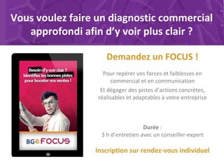 Vous voulez faire un diagnostic commercial
approfondi afin d’y voir plus clair ?
Demandez un FOCUS !
Pour repérer vos forces et faiblesses en
commercial et en communication
Et dégager des pistes d’actions concrètes,
réalisables et adaptables à votre entreprise
Durée :
3 h d’entretien avec un conseiller-expert
Inscription sur rendez-vous individuel
 