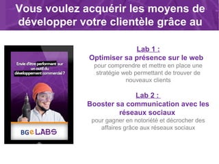 Vous voulez acquérir les moyens de
développer votre clientèle grâce au
web ?
Lab 1 :
Optimiser sa présence sur le web
pour comprendre et mettre en place une
stratégie web permettant de trouver de
nouveaux clients
Lab 2 :
Booster sa communication avec les
réseaux sociaux
pour gagner en notoriété et décrocher des
affaires grâce aux réseaux sociaux
 