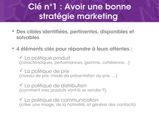 Clé n°1 : Avoir une bonne
stratégie marketing
 Des cibles identifiées, pertinentes, disponibles et
solvables
 4 éléments clés pour répondre à leurs attentes :
 La politique produit
(caractéristiques, performances, gamme, cohérence…)
 La politique de prix
(niveau de prix, mode de présentation du prix, …)
 La politique de distribution
(comment mes produits vont-ils se vendre ?)
 La politique de communication
(créer une image, de la notoriété, et générer des contacts)
 