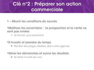 Clé n°2 : Préparer son action
commerciale
1 – Réunir les conditions du succès
Maîtriser les savoir-faire : la prospection et la vente ne
sont pas innées
 Se former, puis persévérer
S’investir et prendre du temps
 Planifier des plages dédiées dans votre agenda
Gérer les démarches et suivre les résultats
 Se doter d’outils de suivi
 