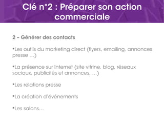 Clé n°2 : Préparer son action
commerciale
2 – Générer des contacts
Les outils du marketing direct (flyers, emailing, annonces
presse …)
La présence sur Internet (site vitrine, blog, réseaux
sociaux, publicités et annonces, …)
Les relations presse
La création d’événements
Les salons…
 