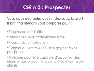 Clé n°3 : Prospecter
Vous avez décroché des rendez-vous, bravo !
Il faut maintenant vous préparer pour :
Gagner en crédibilité
Démontrer votre professionnalisme
Prouver votre motivation
Gagner du temps et en faire gagner à vos
prospects
Anticiper pour être capable d’apporter des
idées et des propositions concrètes à vos futurs
clients
 