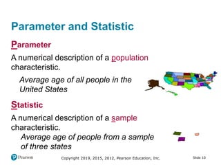 Copyright 2019, 2015, 2012, Pearson Education, Inc. Slide 10
Parameter and Statistic
Parameter
A numerical description of a population
characteristic.
Average age of all people in the
United States
Statistic
A numerical description of a sample
characteristic.
Average age of people from a sample
of three states
 