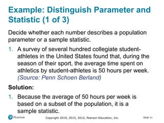 Copyright 2019, 2015, 2012, Pearson Education, Inc. Slide 11
Example: Distinguish Parameter and
Statistic (1 of 3)
Decide whether each number describes a population
parameter or a sample statistic.
1. A survey of several hundred collegiate student-
athletes in the United States found that, during the
season of their sport, the average time spent on
athletics by student-athletes is 50 hours per week.
(Source: Penn Schoen Berland)
Solution:
1. Because the average of 50 hours per week is
based on a subset of the population, it is a
sample statistic.
 
