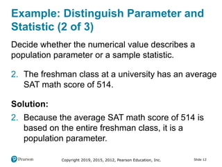 Copyright 2019, 2015, 2012, Pearson Education, Inc. Slide 12
Example: Distinguish Parameter and
Statistic (2 of 3)
Decide whether the numerical value describes a
population parameter or a sample statistic.
2. The freshman class at a university has an average
SAT math score of 514.
Solution:
2. Because the average SAT math score of 514 is
based on the entire freshman class, it is a
population parameter.
 