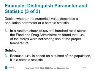 Copyright 2019, 2015, 2012, Pearson Education, Inc. Slide 13
Example: Distinguish Parameter and
Statistic (3 of 3)
Decide whether the numerical value describes a
population parameter or a sample statistic.
3. In a random check of several hundred retail stores,
the Food and Drug Administration found that 34
of the stores were not storing fish at the proper
temperature.
Solution:
3. Because 34 is based on a subset of the population,
it is a sample statistic.
 