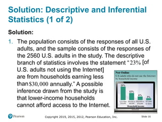 Copyright 2019, 2015, 2012, Pearson Education, Inc. Slide 16
Solution: Descriptive and Inferential
Statistics (1 of 2)
Solution:
1. The population consists of the responses of all U.S.
adults, and the sample consists of the responses of
the 2560 U.S. adults in the study. The descriptive
branch of statistics involves the statement “23 [of
U.S. adults not using the Internet]
are from households earning less
than$30 000 annually.” A possible
inference drawn from the study is
that lower-income households
cannot afford access to the Internet.
 