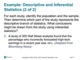 Copyright 2019, 2015, 2012, Pearson Education, Inc. Slide 17
Example: Descriptive and Inferential
Statistics (2 of 2)
For each study, identify the population and the sample.
Then determine which part of the study represents the
descriptive branch of statistics. What conclusions
might be drawn from the study using inferential
statistics?
2. A study of 300 Wall Street analysts found that the
percentage who incorrectly forecasted high-tech
earnings in a recent year was 44. (Adapted from
Bloomberg News)
 