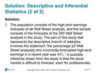 Copyright 2019, 2015, 2012, Pearson Education, Inc. Slide 18
Solution: Descriptive and Inferential
Statistics (2 of 2)
Solution:
2. The population consists of the high-tech earnings
forecasts of all Wall Street analysts, and the sample
consists of the forecasts of the 300 Wall Street
analysts in the study. The part of this study that
represents the descriptive branch of statistics
involves the statement “the percentage [of Wall
Street analysts] who incorrectly forecasted high-tech
earnings in a recent year was 44.” A possible
inference drawn from the study is that the stock
market is difficult to forecast, even for professionals.
 