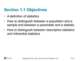 Copyright 2019, 2015, 2012, Pearson Education, Inc. Slide 4
Section 1.1 Objectives
• A definition of statistics
• How to distinguish between a population and a
sample and between a parameter and a statistic
• How to distinguish between descriptive statistics
and inferential statistics
 