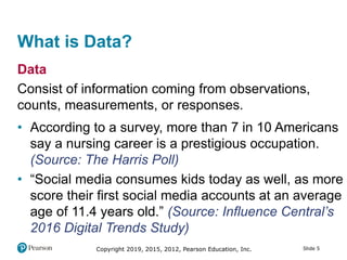 Copyright 2019, 2015, 2012, Pearson Education, Inc. Slide 5
What is Data?
Data
Consist of information coming from observations,
counts, measurements, or responses.
• According to a survey, more than 7 in 10 Americans
say a nursing career is a prestigious occupation.
(Source: The Harris Poll)
• “Social media consumes kids today as well, as more
score their first social media accounts at an average
age of 11.4 years old.” (Source: Influence Central’s
2016 Digital Trends Study)
 