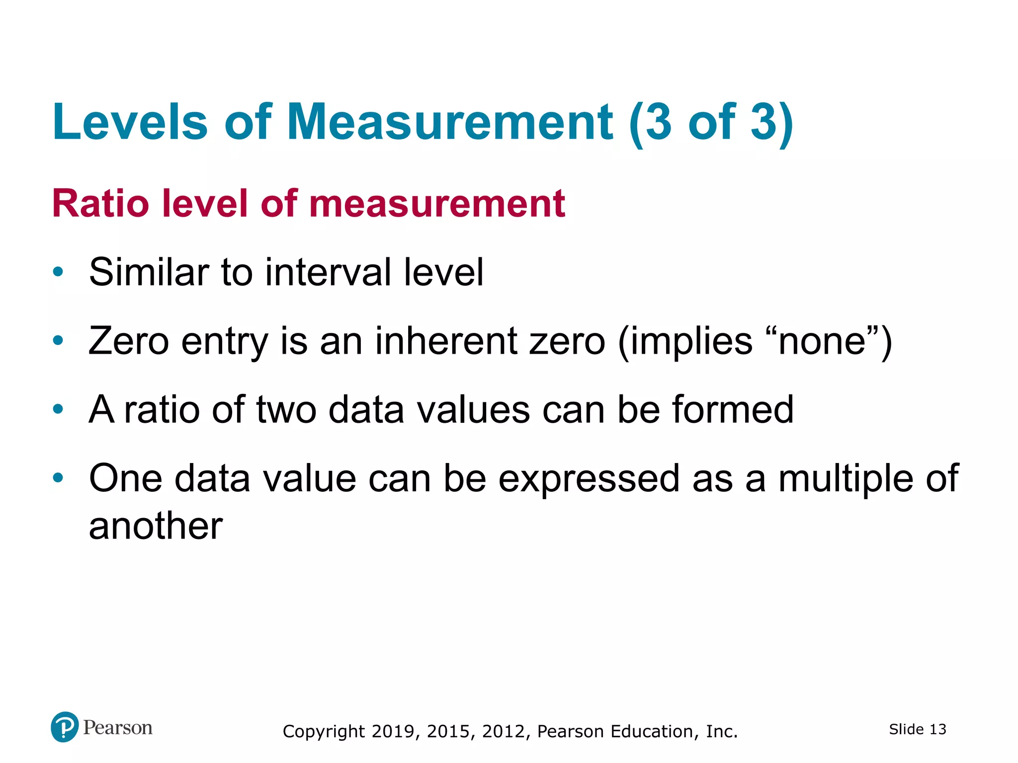 Slide 13Copyright 2019, 2015, 2012, Pearson Education, Inc.
Levels of Measurement (3 of 3)
Ratio level of measurement
• Similar to interval level
• Zero entry is an inherent zero (implies “none”)
• A ratio of two data values can be formed
• One data value can be expressed as a multiple of
another
 