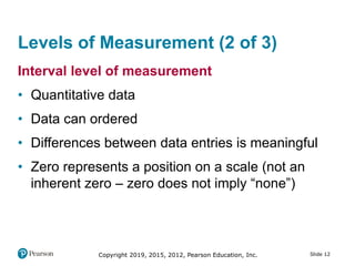 Slide 12Copyright 2019, 2015, 2012, Pearson Education, Inc.
Levels of Measurement (2 of 3)
Interval level of measurement
• Quantitative data
• Data can ordered
• Differences between data entries is meaningful
• Zero represents a position on a scale (not an
inherent zero – zero does not imply “none”)
 