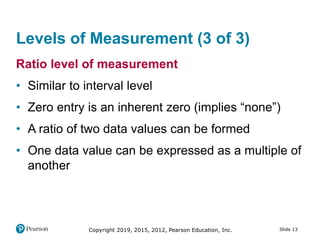 Slide 13Copyright 2019, 2015, 2012, Pearson Education, Inc.
Levels of Measurement (3 of 3)
Ratio level of measurement
• Similar to interval level
• Zero entry is an inherent zero (implies “none”)
• A ratio of two data values can be formed
• One data value can be expressed as a multiple of
another
 