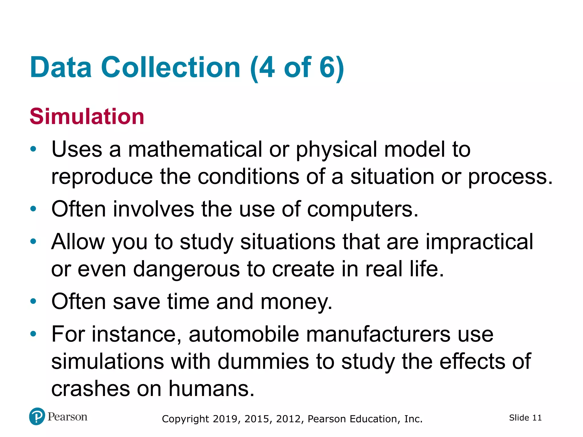 Copyright 2019, 2015, 2012, Pearson Education, Inc. Slide 11
Data Collection (4 of 6)
Simulation
• Uses a mathematical or physical model to
reproduce the conditions of a situation or process.
• Often involves the use of computers.
• Allow you to study situations that are impractical
or even dangerous to create in real life.
• Often save time and money.
• For instance, automobile manufacturers use
simulations with dummies to study the effects of
crashes on humans.
 