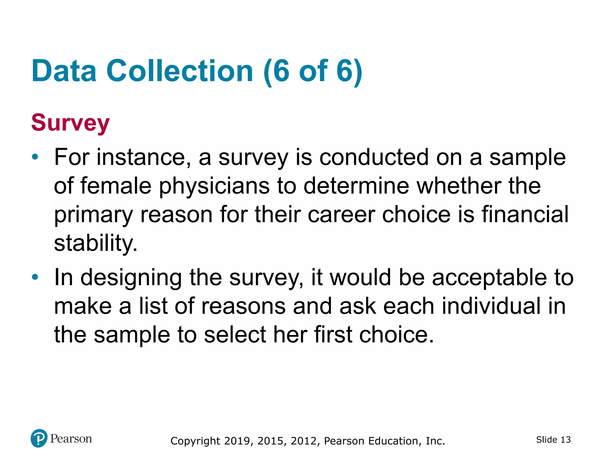 Copyright 2019, 2015, 2012, Pearson Education, Inc. Slide 13
Data Collection (6 of 6)
Survey
• For instance, a survey is conducted on a sample
of female physicians to determine whether the
primary reason for their career choice is financial
stability.
• In designing the survey, it would be acceptable to
make a list of reasons and ask each individual in
the sample to select her first choice.
 