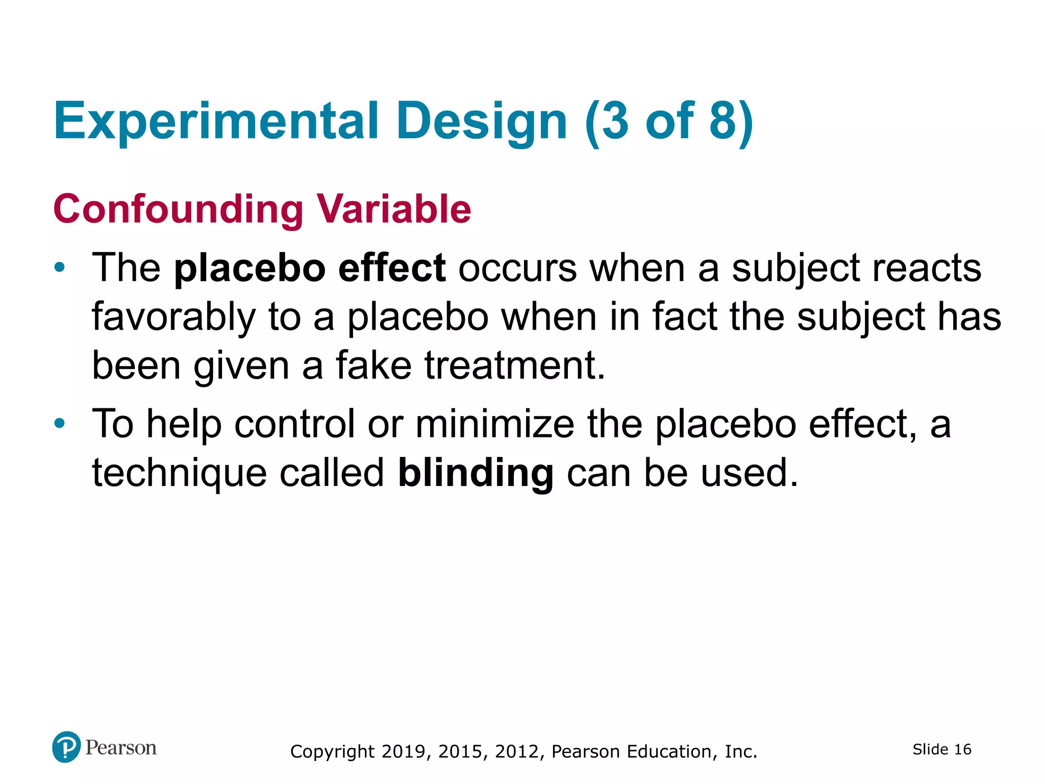 Copyright 2019, 2015, 2012, Pearson Education, Inc. Slide 16
Experimental Design (3 of 8)
Confounding Variable
• The placebo effect occurs when a subject reacts
favorably to a placebo when in fact the subject has
been given a fake treatment.
• To help control or minimize the placebo effect, a
technique called blinding can be used.
 
