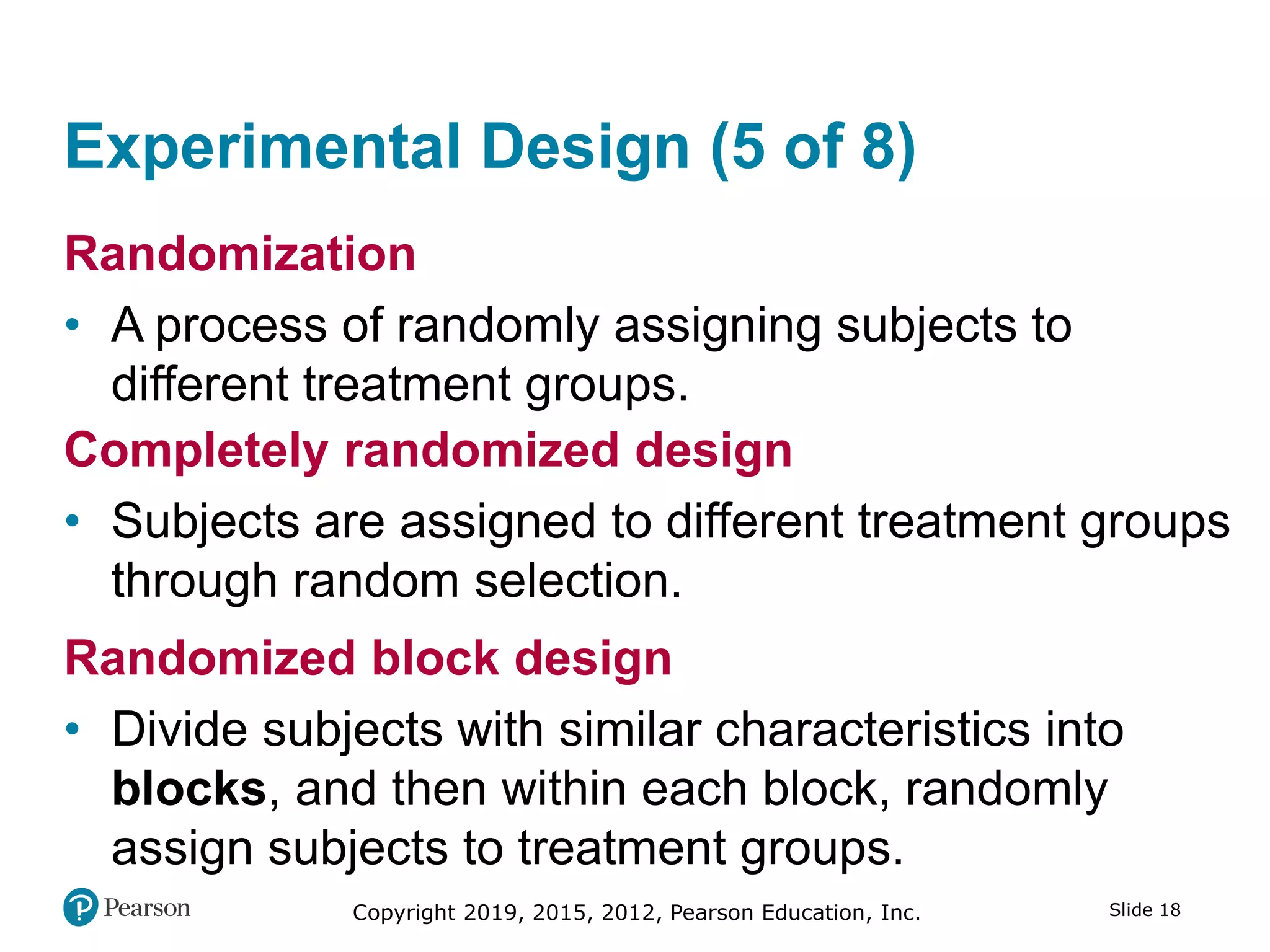 Copyright 2019, 2015, 2012, Pearson Education, Inc. Slide 18
Experimental Design (5 of 8)
Randomization
• A process of randomly assigning subjects to
different treatment groups.
Completely randomized design
• Subjects are assigned to different treatment groups
through random selection.
Randomized block design
• Divide subjects with similar characteristics into
blocks, and then within each block, randomly
assign subjects to treatment groups.
 