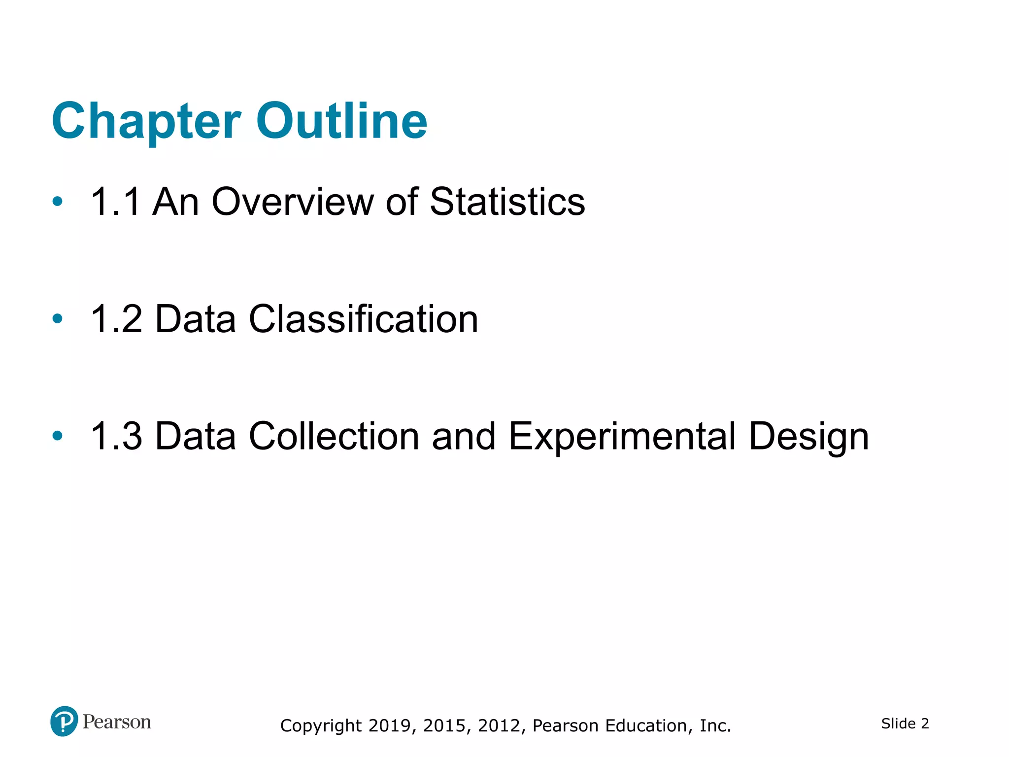 Copyright 2019, 2015, 2012, Pearson Education, Inc. Slide 2
Chapter Outline
• 1.1 An Overview of Statistics
• 1.2 Data Classification
• 1.3 Data Collection and Experimental Design
 