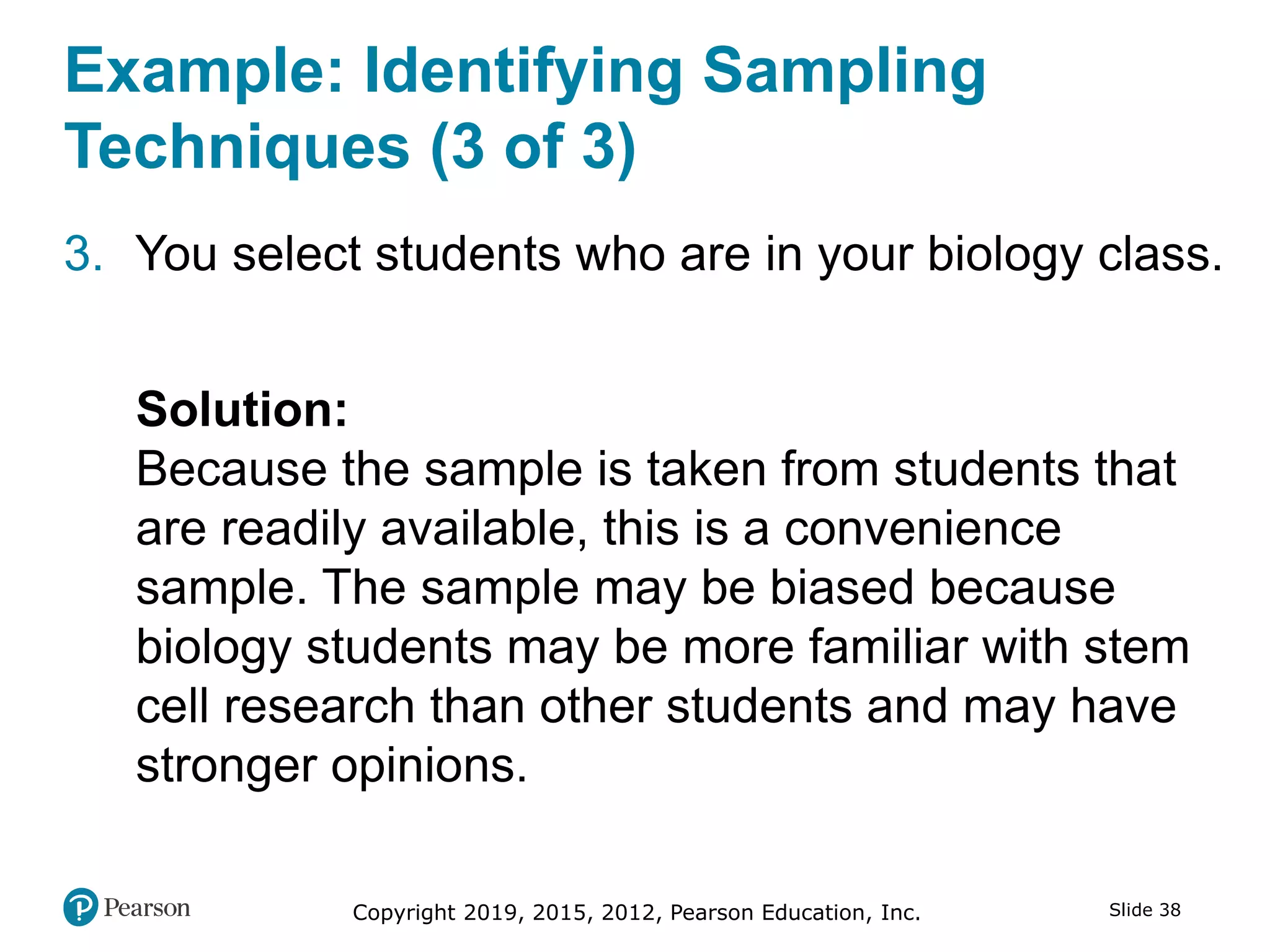 Copyright 2019, 2015, 2012, Pearson Education, Inc. Slide 38
Example: Identifying Sampling
Techniques (3 of 3)
3. You select students who are in your biology class.
Solution:
Because the sample is taken from students that
are readily available, this is a convenience
sample. The sample may be biased because
biology students may be more familiar with stem
cell research than other students and may have
stronger opinions.
 
