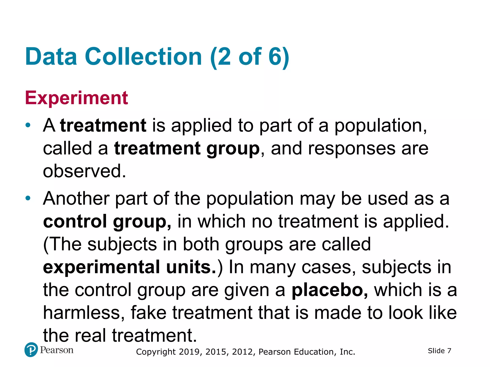 Copyright 2019, 2015, 2012, Pearson Education, Inc. Slide 7
Data Collection (2 of 6)
Experiment
• A treatment is applied to part of a population,
called a treatment group, and responses are
observed.
• Another part of the population may be used as a
control group, in which no treatment is applied.
(The subjects in both groups are called
experimental units.) In many cases, subjects in
the control group are given a placebo, which is a
harmless, fake treatment that is made to look like
the real treatment.
 