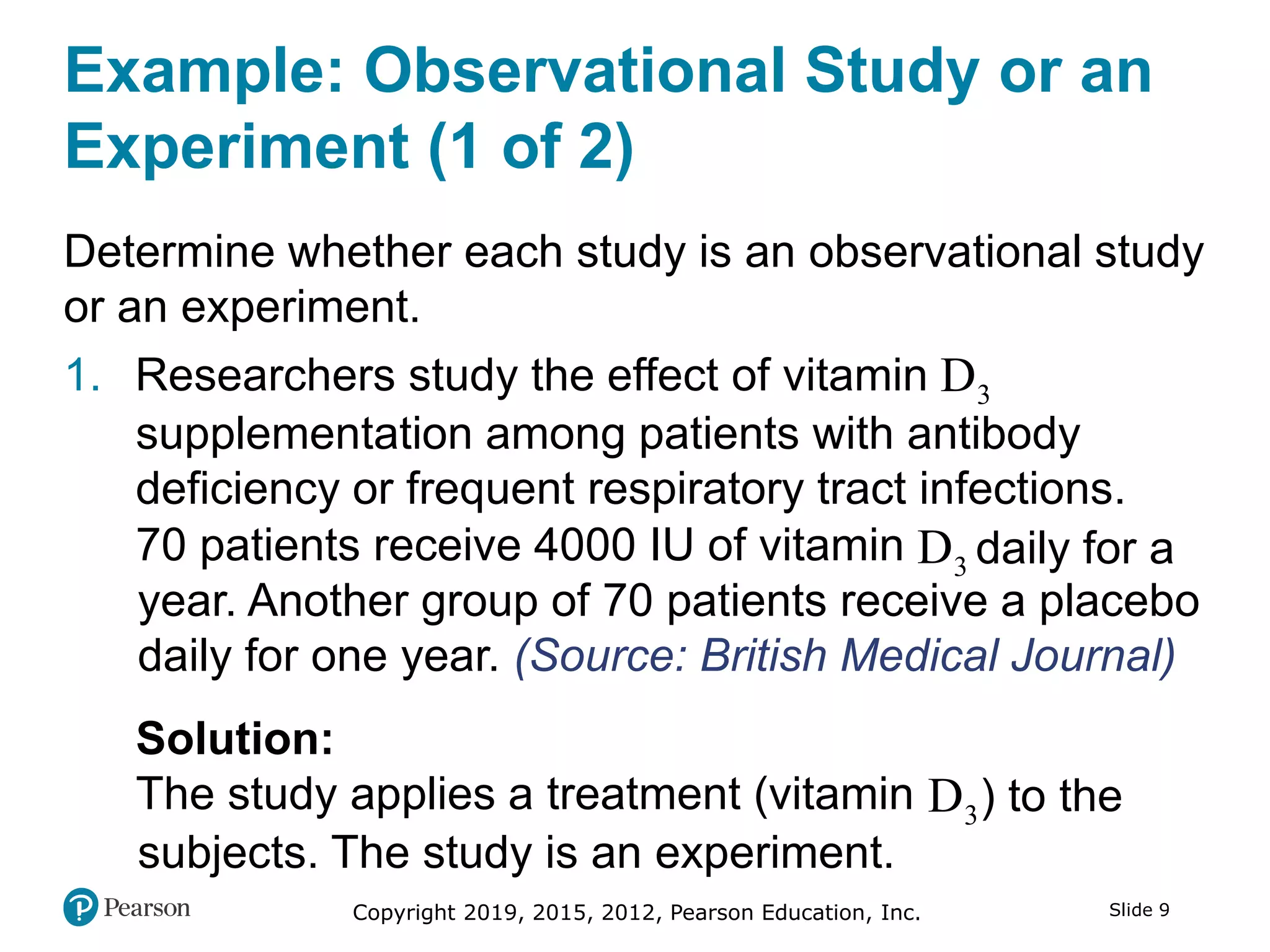 Copyright 2019, 2015, 2012, Pearson Education, Inc. Slide 9
Example: Observational Study or an
Experiment (1 of 2)
Determine whether each study is an observational study
or an experiment.
1. Researchers study the effect of vitamin 3D
supplementation among patients with antibody
deficiency or frequent respiratory tract infections.
70 patients receive 4000 IU of vitamin 3D daily for a
year. Another group of 70 patients receive a placebo
daily for one year. (Source: British Medical Journal)
Solution:
The study applies a treatment (vitamin 3D ) to the
subjects. The study is an experiment.
 