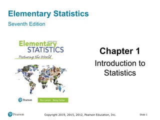 Slide 1
Elementary Statistics
Seventh Edition
Chapter 1
Introduction to
Statistics
Copyright 2019, 2015, 2012, Pearson Education, Inc.
 