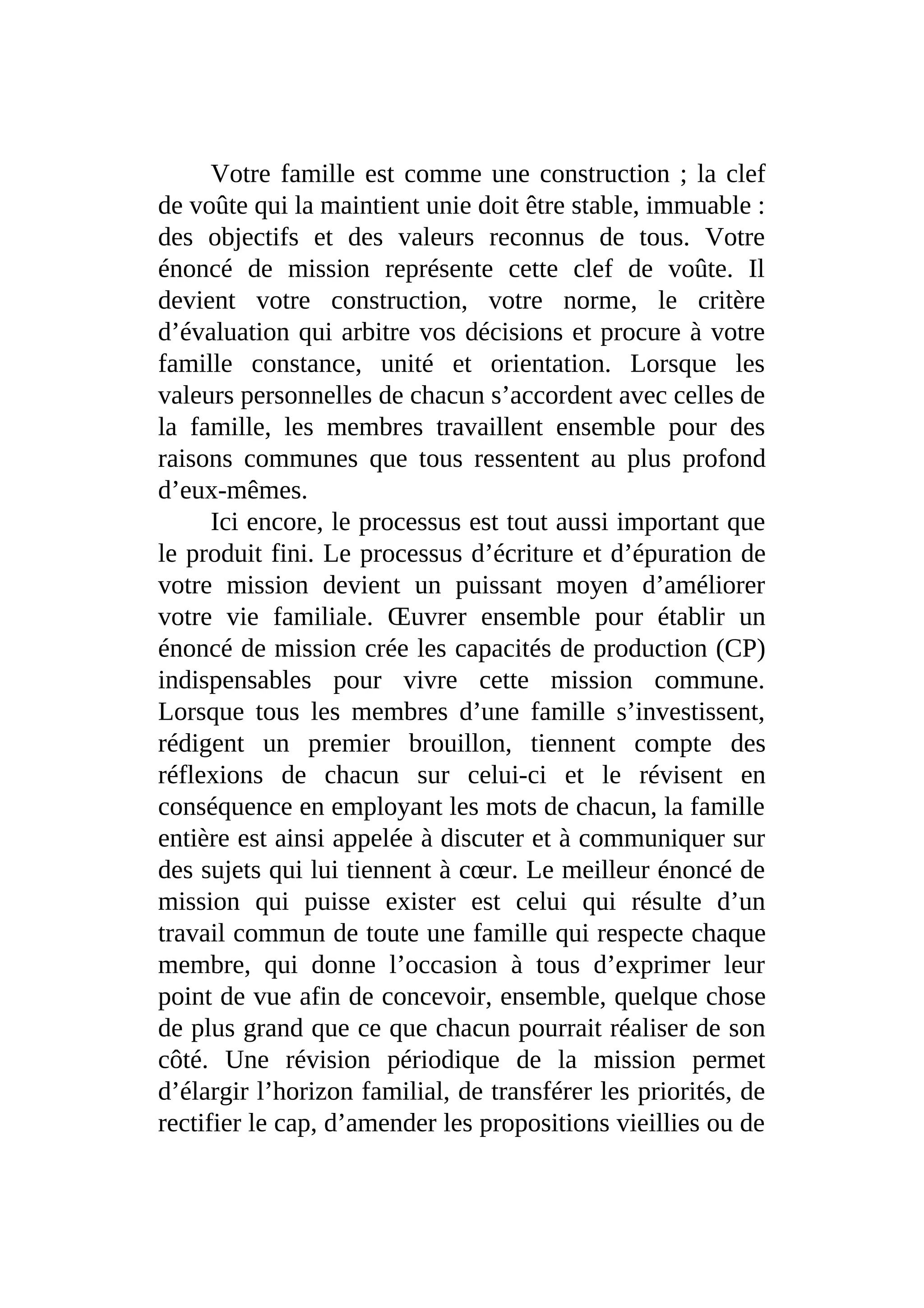 Votre famille est comme une construction ; la clef
de voûte qui la maintient unie doit être stable, immuable :
des objectifs et des valeurs reconnus de tous. Votre
énoncé de mission représente cette clef de voûte. Il
devient votre construction, votre norme, le critère
d’évaluation qui arbitre vos décisions et procure à votre
famille constance, unité et orientation. Lorsque les
valeurs personnelles de chacun s’accordent avec celles de
la famille, les membres travaillent ensemble pour des
raisons communes que tous ressentent au plus profond
d’eux-mêmes.
Ici encore, le processus est tout aussi important que
le produit fini. Le processus d’écriture et d’épuration de
votre mission devient un puissant moyen d’améliorer
votre vie familiale. Œuvrer ensemble pour établir un
énoncé de mission crée les capacités de production (CP)
indispensables pour vivre cette mission commune.
Lorsque tous les membres d’une famille s’investissent,
rédigent un premier brouillon, tiennent compte des
réflexions de chacun sur celui-ci et le révisent en
conséquence en employant les mots de chacun, la famille
entière est ainsi appelée à discuter et à communiquer sur
des sujets qui lui tiennent à cœur. Le meilleur énoncé de
mission qui puisse exister est celui qui résulte d’un
travail commun de toute une famille qui respecte chaque
membre, qui donne l’occasion à tous d’exprimer leur
point de vue afin de concevoir, ensemble, quelque chose
de plus grand que ce que chacun pourrait réaliser de son
côté. Une révision périodique de la mission permet
d’élargir l’horizon familial, de transférer les priorités, de
rectifier le cap, d’amender les propositions vieillies ou de
 