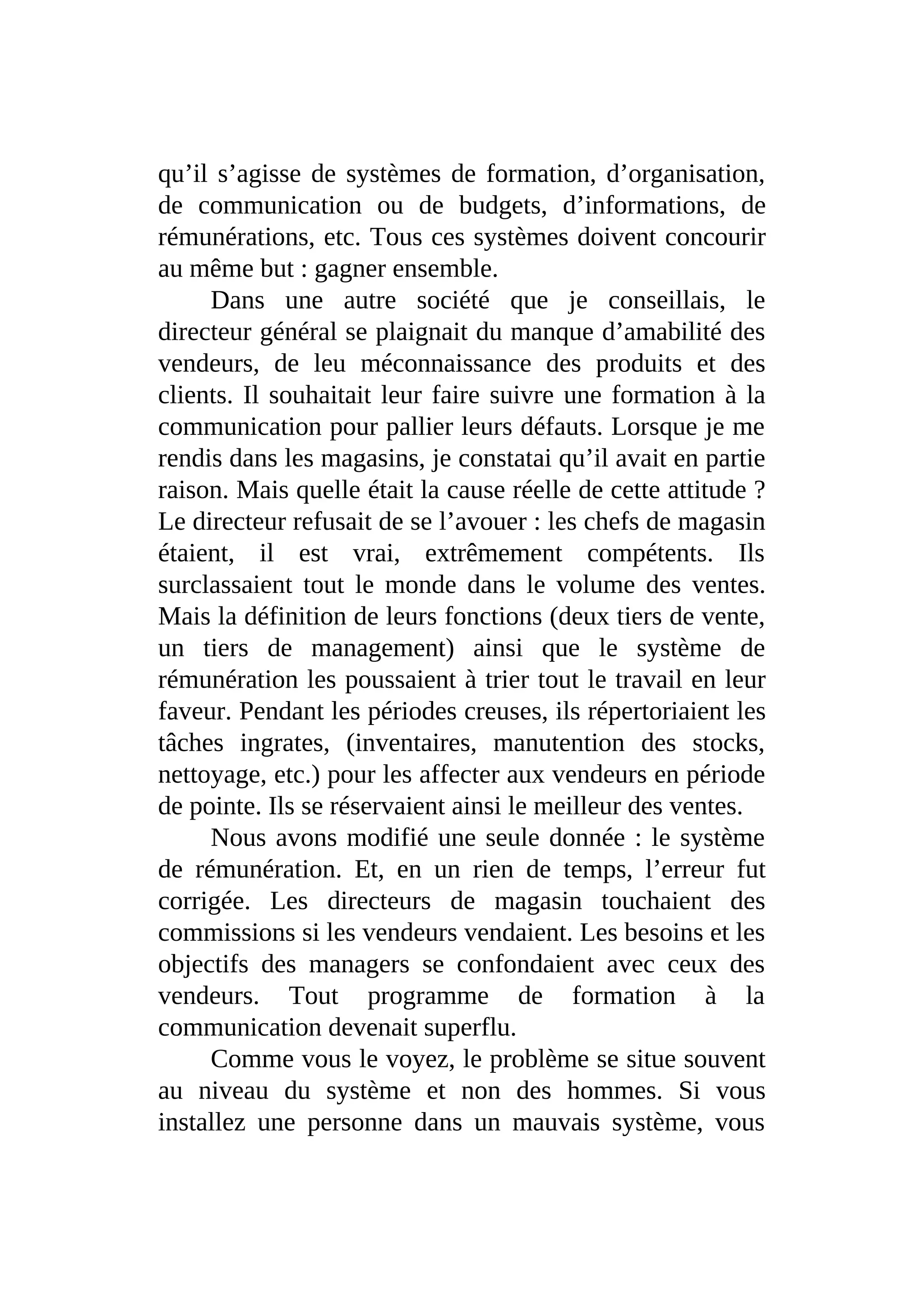 qu’il s’agisse de systèmes de formation, d’organisation,
de communication ou de budgets, d’informations, de
rémunérations, etc. Tous ces systèmes doivent concourir
au même but : gagner ensemble.
Dans une autre société que je conseillais, le
directeur général se plaignait du manque d’amabilité des
vendeurs, de leu méconnaissance des produits et des
clients. Il souhaitait leur faire suivre une formation à la
communication pour pallier leurs défauts. Lorsque je me
rendis dans les magasins, je constatai qu’il avait en partie
raison. Mais quelle était la cause réelle de cette attitude ?
Le directeur refusait de se l’avouer : les chefs de magasin
étaient, il est vrai, extrêmement compétents. Ils
surclassaient tout le monde dans le volume des ventes.
Mais la définition de leurs fonctions (deux tiers de vente,
un tiers de management) ainsi que le système de
rémunération les poussaient à trier tout le travail en leur
faveur. Pendant les périodes creuses, ils répertoriaient les
tâches ingrates, (inventaires, manutention des stocks,
nettoyage, etc.) pour les affecter aux vendeurs en période
de pointe. Ils se réservaient ainsi le meilleur des ventes.
Nous avons modifié une seule donnée : le système
de rémunération. Et, en un rien de temps, l’erreur fut
corrigée. Les directeurs de magasin touchaient des
commissions si les vendeurs vendaient. Les besoins et les
objectifs des managers se confondaient avec ceux des
vendeurs. Tout programme de formation à la
communication devenait superflu.
Comme vous le voyez, le problème se situe souvent
au niveau du système et non des hommes. Si vous
installez une personne dans un mauvais système, vous
 