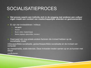 SocialisatieprocesHet proces waarin een individu zich in de omgang met anderen een cultuur eigen maakt een context van maatschappelijke waarden en gezinswaardenEr zijn vier invloedsferen / milieus:het gezinSchoolBuurt, clubs, maatschappijMedia (digitaal, tijdschriften, kranten)Daarnaast zijn nog enkele andere factoren die invloed hebben op de socialisatie, zoalsmilieuspecifiekesocialisatie, geslachtsspecifiekesocialisatie en de invloed van computeren massamedia, zoals televisie. Deze invloeden treden samen op en ze kunnen met elkaarconflicteren.