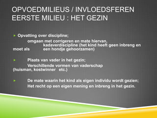 Opvoedmilieus / invloedsferenEerste milieu : het gezinOpvatting over discipline; 	omgaan met corrigeren en mate hiervan, 				kadaverdiscipline (het kind heeft geen inbreng en moet als 	een hondje gehoorzamen) 	Plaats van vader in het gezin;Verschillende vormen van vaderschap (huisman, kostwinner 	etc.)De mate waarin het kind als eigen individu wordt gezien;	Het recht op een eigen mening en inbreng in het gezin.