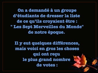 On a demandé à un groupe d ’ étudiants de dresser la liste  de ce qu ’ ils  croyaient être : " Les Sept Merveilles du Monde" de notre époque.   Il y eut quelques différences,  mais voici en gros les choses  qui ont reçu  le plus grand nombre  de votes  : 
