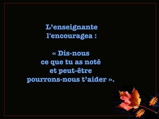 L ’ enseignante l'encouragea : « Dis-no us  ce que tu as noté  et peut-être  pourrons-nous t’aider ».  