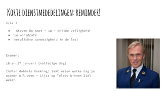 Kortedienstmededelingen:reminder!
2/12 :
● Steven De Smet - 1u - online veiligheid
● 1u worldcafé
● verplichte aanwezigheid in de les!
Examen:
16 en 17 januari (volledige dag)
Indien dubbele boeking: laat weten welke dag je
examen wil doen - Lijst op Toledo binnen 2tal
weken
 