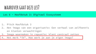 waarovergaatdezeles?
1. Pitch Hoofdstuk 3
2. Het imago van een organisatie: Een verhaal van zelfkennis
en klanten verwachtingen
3. Imago waarmaken in repuatie: klant centraal zetten
4. Het merk “ik”. Hoe werk je aan je eigen imago?
Les 6 - Hoofdstuk 3: Digitaal Ecosysteem
 