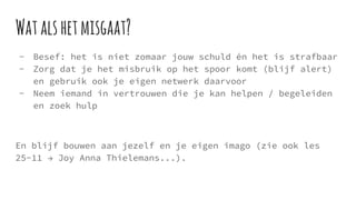 Watalshetmisgaat?
- Besef: het is niet zomaar jouw schuld én het is strafbaar
- Zorg dat je het misbruik op het spoor komt (blijf alert)
en gebruik ook je eigen netwerk daarvoor
- Neem iemand in vertrouwen die je kan helpen / begeleiden
en zoek hulp
En blijf bouwen aan jezelf en je eigen imago (zie ook les
25-11 → Joy Anna Thielemans...).
 