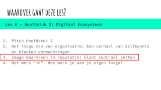 waarovergaatdezeles?
1. Pitch Hoofdstuk 3
2. Het imago van een organisatie: Een verhaal van zelfkennis
en klanten verwachtingen
3. Imago waarmaken in reputatie: klant centraal zetten
4. Het merk “ik”. Hoe werk je aan je eigen imago?
Les 6 - Hoofdstuk 3: Digitaal Ecosysteem
 