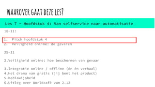 waarovergaatdezeles?
18-11:
1. Pitch hoofdstuk 4
2. Veiligheid online: de gevaren
25-11
2.Veiligheid online: hoe beschermen van gevaar
3.Integratie online / offline (én én verhaal)
4.Het drama van gratis (jij bent het product)
5.Mediawijsheid
6.Uitleg over Worldcafé van 2.12
Les 7 - Hoofdstuk 4: Van selfservice naar automatisatie
 