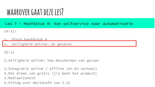 waarovergaatdezeles?
18-11:
1. Pitch hoofdstuk 4
2. Veiligheid online: de gevaren
25-11
2.Veiligheid online: hoe beschermen van gevaar
3.Integratie online / offline (én én verhaal)
4.Het drama van gratis (jij bent het product)
5.Mediawijsheid
6.Uitleg over Worldcafé van 2.12
Les 7 - Hoofdstuk 4: Van selfservice naar automatisatie
 