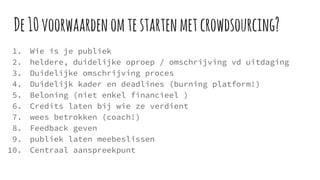 De10voorwaardenomtestartenmetcrowdsourcing?
1. Wie is je publiek
2. heldere, duidelijke oproep / omschrijving vd uitdaging
3. Duidelijke omschrijving proces
4. Duidelijk kader en deadlines (burning platform!)
5. Beloning (niet enkel financieel )
6. Credits laten bij wie ze verdient
7. wees betrokken (coach!)
8. Feedback geven
9. publiek laten meebeslissen
10. Centraal aanspreekpunt
 