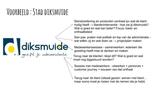 Voorbeeld:Staddiksmuide
Dienstverlening en producten centraal ipv wat de klant
nodig heeft → klanteninterventie : hoe zie jij diksmuide?
Wat is goed en wat kan beter? Focus: loket- en
onthaalbeleid
Dan pas: praten met politiek en top van de administratie -
wat willen zij en wat doen ze → projectplan maken
Medewerkerssessies - samenwerken: iedereen die
goesting heeft mee te denken en maken
Terug naar de klanten: klopt dit? Wat is goed en wat
moet nog bijgestuurd worden?
Sessies met medewerkers : uitwerken + personas +
customer journey + bouwen van dat onthaal
Terug naar de klant (ideaal gezien: samen met klant…
maar soms moet je roeien met de riemen die je hebt)
 