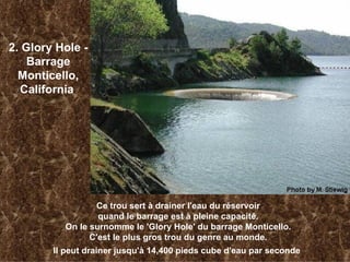 2. Glory Hole - Barrage Monticello, California   Ce trou sert à drainer l'eau du réservoir quand le barrage est à pleine capacité. On le surnomme le 'Glory Hole' du barrage Monticello. C'est le plus gros trou du genre au monde. Il peut drainer jusqu'à 14,400 pieds cube d'eau par seconde   