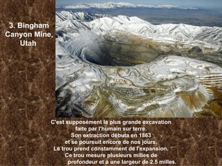 3. Bingham Canyon Mine, Utah   C'est supposément la plus grande excavation faite par l'humain sur terre. Son extraction débuta en 1863 et se poursuit encore de nos jours. Le trou prend constamment de l'expansion. Ce trou mesure plusieurs milles de profondeur et a une largeur de 2.5 milles.   